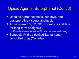 35Copyright © 2011, 2003, 2000, 1994 by Mosby, Inc., an affiliate of Elsevier Inc.
Opioid Agents: Butorphanol (Cont’d)
 Used as a preanesthetic, sedative, and
postoperative visceral analgesic
 Administered IV, IM, SC, or orally (as tablets
for long-term analgesia)
 Constant rate infusion IV can prevent redosing
 Schedule IV drug (United States) and
controlled drug (Canada)
 