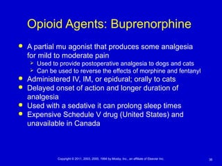 36Copyright © 2011, 2003, 2000, 1994 by Mosby, Inc., an affiliate of Elsevier Inc.
Opioid Agents: Buprenorphine
 A partial mu agonist that produces some analgesia
for mild to moderate pain
 Used to provide postoperative analgesia to dogs and cats
 Can be used to reverse the effects of morphine and fentanyl
 Administered IV, IM, or epidural; orally to cats
 Delayed onset of action and longer duration of
analgesia
 Used with a sedative it can prolong sleep times
 Expensive Schedule V drug (United States) and
unavailable in Canada
 