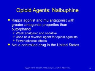 37Copyright © 2011, 2003, 2000, 1994 by Mosby, Inc., an affiliate of Elsevier Inc.
Opioid Agents: Nalbuphine
 Kappa agonist and mu antagonist with
greater antagonist properties than
butorphanol
 Weak analgesic and sedative
 Used as a reversal agent for opioid agonists
 Fewer adverse effects
 Not a controlled drug in the United States
 