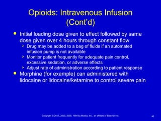 40Copyright © 2011, 2003, 2000, 1994 by Mosby, Inc., an affiliate of Elsevier Inc.
Opioids: Intravenous Infusion
(Cont’d)
 Initial loading dose given to effect followed by same
dose given over 4 hours through constant flow
 Drug may be added to a bag of fluids if an automated
infusion pump is not available
 Monitor patient frequently for adequate pain control,
excessive sedation, or adverse effects
 Adjust rate of administration according to patient response
 Morphine (for example) can administered with
lidocaine or lidocaine/ketamine to control severe pain
 