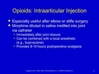 41Copyright © 2011, 2003, 2000, 1994 by Mosby, Inc., an affiliate of Elsevier Inc.
Opioids: Intraarticular Injection
 Especially useful after elbow or stifle surgery
 Morphine diluted in saline instilled into joint
via catheter
 Immediately after joint closure
 Can be combined with a local anesthetic
(e.g., bupivacaine)
 Provides 8-10 hours postoperative analgesia
 