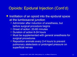 43Copyright © 2011, 2003, 2000, 1994 by Mosby, Inc., an affiliate of Elsevier Inc.
Opioids: Epidural Injection (Cont’d)
 Instillation of an opioid into the epidural space
at the lumbosacral junction
 Administer after induction of anesthesia, but
before surgical procedure begins
 Onset of action: 20-60 minutes
 Duration of action 6-24 hours
 Must be supplemented with general anesthesia for
surgical procedures
 Reposition animals every 2-4 hours to prevent
pulmonary atelectasis or prolonged pressure on
superficial nerves
 