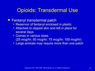 44Copyright © 2011, 2003, 2000, 1994 by Mosby, Inc., an affiliate of Elsevier Inc.
Opioids: Transdermal Use
 Fentanyl transdermal patch
 Reservoir of fentanyl enclosed in plastic
 Attached to clipped skin and left in place for
several days
 Comes in various sizes
(25 mcg/hr; 50 mcg/hr; 75 mcg/hr; 100 mcg/hr)
 Large animals may require more than one patch
 