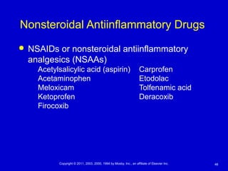 48Copyright © 2011, 2003, 2000, 1994 by Mosby, Inc., an affiliate of Elsevier Inc.
Nonsteroidal Antiinflammatory Drugs
 NSAIDs or nonsteroidal antiinflammatory
analgesics (NSAAs)
Acetylsalicylic acid (aspirin) Carprofen
Acetaminophen Etodolac
Meloxicam Tolfenamic acid
Ketoprofen Deracoxib
Firocoxib
 