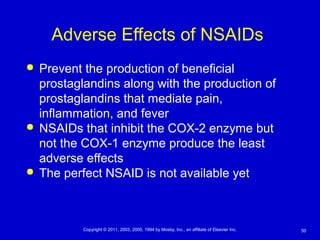 50Copyright © 2011, 2003, 2000, 1994 by Mosby, Inc., an affiliate of Elsevier Inc.
Adverse Effects of NSAIDs
 Prevent the production of beneficial
prostaglandins along with the production of
prostaglandins that mediate pain,
inflammation, and fever
 NSAIDs that inhibit the COX-2 enzyme but
not the COX-1 enzyme produce the least
adverse effects
 The perfect NSAID is not available yet
 