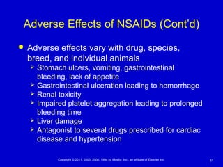 51Copyright © 2011, 2003, 2000, 1994 by Mosby, Inc., an affiliate of Elsevier Inc.
Adverse Effects of NSAIDs (Cont’d)
 Adverse effects vary with drug, species,
breed, and individual animals
 Stomach ulcers, vomiting, gastrointestinal
bleeding, lack of appetite
 Gastrointestinal ulceration leading to hemorrhage
 Renal toxicity
 Impaired platelet aggregation leading to prolonged
bleeding time
 Liver damage
 Antagonist to several drugs prescribed for cardiac
disease and hypertension
 