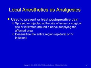53Copyright © 2011, 2003, 2000, 1994 by Mosby, Inc., an affiliate of Elsevier Inc.
Local Anesthetics as Analgesics
 Used to prevent or treat postoperative pain
 Sprayed or injected at the site of injury or surgical
site or infiltrated around a nerve supplying the
affected area
 Desensitize the entire region (epidural or IV
infusion)
 