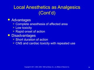 54Copyright © 2011, 2003, 2000, 1994 by Mosby, Inc., an affiliate of Elsevier Inc.
Local Anesthetics as Analgesics
(Cont’d)
 Advantages
 Complete anesthesia of affected area
 Low toxicity
 Rapid onset of action
 Disadvantages
 Short duration of action
 CNS and cardiac toxicity with repeated use
 