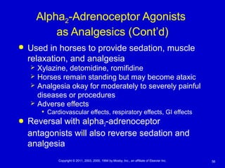 56Copyright © 2011, 2003, 2000, 1994 by Mosby, Inc., an affiliate of Elsevier Inc.
Alpha2-Adrenoceptor Agonists
as Analgesics (Cont’d)
 Used in horses to provide sedation, muscle
relaxation, and analgesia
 Xylazine, detomidine, romifidine
 Horses remain standing but may become ataxic
 Analgesia okay for moderately to severely painful
diseases or procedures
 Adverse effects
• Cardiovascular effects, respiratory effects, GI effects
 Reversal with alpha2-adrenoceptor
antagonists will also reverse sedation and
analgesia
 