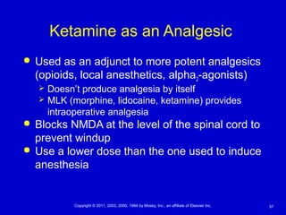 57Copyright © 2011, 2003, 2000, 1994 by Mosby, Inc., an affiliate of Elsevier Inc.
Ketamine as an Analgesic
 Used as an adjunct to more potent analgesics
(opioids, local anesthetics, alpha2-agonists)
 Doesn’t produce analgesia by itself
 MLK (morphine, lidocaine, ketamine) provides
intraoperative analgesia
 Blocks NMDA at the level of the spinal cord to
prevent windup
 Use a lower dose than the one used to induce
anesthesia
 