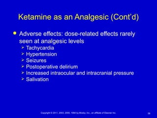58Copyright © 2011, 2003, 2000, 1994 by Mosby, Inc., an affiliate of Elsevier Inc.
Ketamine as an Analgesic (Cont’d)
 Adverse effects: dose-related effects rarely
seen at analgesic levels
 Tachycardia
 Hypertension
 Seizures
 Postoperative delirium
 Increased intraocular and intracranial pressure
 Salivation
 