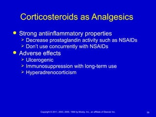 59Copyright © 2011, 2003, 2000, 1994 by Mosby, Inc., an affiliate of Elsevier Inc.
Corticosteroids as Analgesics
 Strong antiinflammatory properties
 Decrease prostaglandin activity such as NSAIDs
 Don’t use concurrently with NSAIDs
 Adverse effects
 Ulcerogenic
 Immunosuppression with long-term use
 Hyperadrenocorticism
 