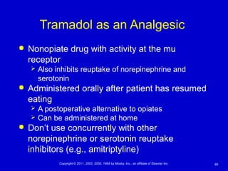 60Copyright © 2011, 2003, 2000, 1994 by Mosby, Inc., an affiliate of Elsevier Inc.
Tramadol as an Analgesic
 Nonopiate drug with activity at the mu
receptor
 Also inhibits reuptake of norepinephrine and
serotonin
 Administered orally after patient has resumed
eating
 A postoperative alternative to opiates
 Can be administered at home
 Don’t use concurrently with other
norepinephrine or serotonin reuptake
inhibitors (e.g., amitriptyline)
 