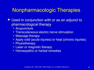 66Copyright © 2011, 2003, 2000, 1994 by Mosby, Inc., an affiliate of Elsevier Inc.
Nonpharmacologic Therapies
 Used in conjunction with or as an adjunct to
pharmacological therapy
 Acupuncture
 Transcutaneous electric nerve stimulation
 Massage therapy
 Apply cold (acute injuries) or heat (chronic injuries)
 Physiotherapy
 Laser or magnetic therapy
 Homeopathic or herbal remedies
 