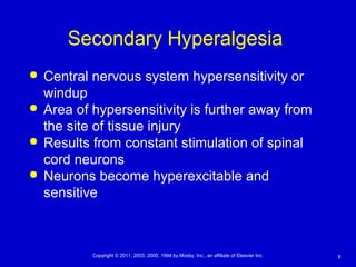 8Copyright © 2011, 2003, 2000, 1994 by Mosby, Inc., an affiliate of Elsevier Inc.
Secondary Hyperalgesia
 Central nervous system hypersensitivity or
windup
 Area of hypersensitivity is further away from
the site of tissue injury
 Results from constant stimulation of spinal
cord neurons
 Neurons become hyperexcitable and
sensitive
 