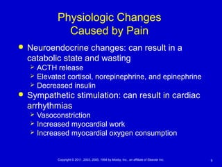 9Copyright © 2011, 2003, 2000, 1994 by Mosby, Inc., an affiliate of Elsevier Inc.
Physiologic Changes
Caused by Pain
 Neuroendocrine changes: can result in a
catabolic state and wasting
 ACTH release
 Elevated cortisol, norepinephrine, and epinephrine
 Decreased insulin
 Sympathetic stimulation: can result in cardiac
arrhythmias
 Vasoconstriction
 Increased myocardial work
 Increased myocardial oxygen consumption
 