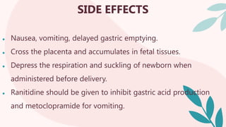 SIDE EFFECTS
● Nausea, vomiting, delayed gastric emptying.
● Cross the placenta and accumulates in fetal tissues.
● Depress the respiration and suckling of newborn when
administered before delivery.
● Ranitidine should be given to inhibit gastric acid production
and metoclopramide for vomiting.
 