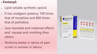 2. Fentanyl:
● Lipid soluble synthetic opioid.
● It has analgesic potency 100 times
that of morphine and 800 times
that of pethidine.
● Less neonatal and maternal effects
and nausea and vomiting than
others.
● Performs better in terms of pain
scores in women in labour.
 