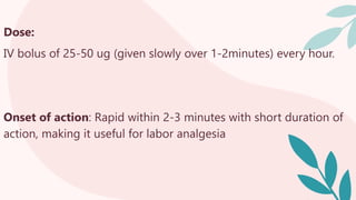 Dose:
IV bolus of 25-50 ug (given slowly over 1-2minutes) every hour.
Onset of action: Rapid within 2-3 minutes with short duration of
action, making it useful for labor analgesia
 