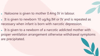 ● Naloxone is given to mother 0.4mg IV in labour.
● It is given to newborn 10 ug/kg IM or IV and is repeated as
necessary when infant is born with narcotic depression.
● It is given to a newborn of a narcotic addicted mother with
proper ventilation arrangement otherwise withdrawal symptoms
are precipitated.
 