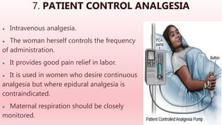 7. PATIENT CONTROL ANALGESIA
● Intravenous analgesia.
● The woman herself controls the frequency
of administration.
● It provides good pain relief in labor.
● It is used in women who desire continuous
analgesia but where epidural analgesia is
contraindicated.
● Maternal respiration should be closely
monitored.
 