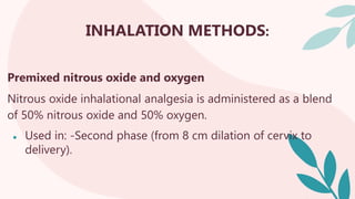 INHALATION METHODS:
Premixed nitrous oxide and oxygen
Nitrous oxide inhalational analgesia is administered as a blend
of 50% nitrous oxide and 50% oxygen.
● Used in: -Second phase (from 8 cm dilation of cervix to
delivery).
 