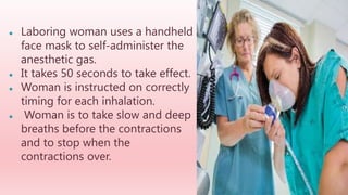 ● Laboring woman uses a handheld
face mask to self-administer the
anesthetic gas.
● It takes 50 seconds to take effect.
● Woman is instructed on correctly
timing for each inhalation.
● Woman is to take slow and deep
breaths before the contractions
and to stop when the
contractions over.
 