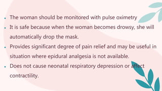 ● The woman should be monitored with pulse oximetry
● It is safe because when the woman becomes drowsy, she will
automatically drop the mask.
● Provides significant degree of pain relief and may be useful in
situation where epidural analgesia is not available.
● Does not cause neonatal respiratory depression or affect
contractility.
 