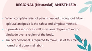 REGIONAL (Neuraxial) ANESTHESIA
● When complete relief of pain is needed throughout labor,
epidural analgesia is the safest and simplest method.
● It provides sensory as well as various degrees of motor
blockade over a region of the body.
● Trained personnel is required to make use of this method in
normal and abnormal labor.
 