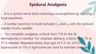 Epidural Analgesia
● It is a central nerve block technique accomplished by injecting a
local anesthetic.
● A lumbar puncture is made between L2 and L3 with the epidural
needle (Tuohy needle).
● For complete analgesia, a block from T10 to the S5
dermatomes is needed. For cesarean delivery, a block from T4 to
S1 is needed. Repeated doses (top ups) of 4-5 mL of 0.5%
bupivacaine or 1% or lignocaine are used to maintain analgesia.
 