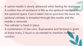  A spinal needle is slowly advanced while feeling for resistance.
A sudden loss of resistance is felt as the epidural needle enters
the epidural space. Care is taken not to puncture the dura. An
epidural catheter is threaded through the needle and the
needle is removed.
 The catheter is fixed in place.
 A combination of low conc. Bupivacaine and fentanyl is given
as bolus every 2 hours or as needed to maintain maternal
comfort.
 