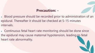 Precaution: -
● Blood pressure should be recorded prior to administration of an
epidural. Thereafter it should be checked at 5-15 minutes
intervals.
● Continuous fetal heart rate monitoring should be done since
the epidural may cause maternal hypotension, leading to fetal
heart rate abnormality.
 