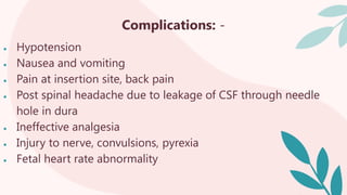 Complications: -
 Hypotension
 Nausea and vomiting
 Pain at insertion site, back pain
 Post spinal headache due to leakage of CSF through needle
hole in dura
 Ineffective analgesia
 Injury to nerve, convulsions, pyrexia
 Fetal heart rate abnormality
 