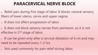 PARACERVICAL NERVE BLOCK
● Relief pain during first stage of labor. It blocks visceral sensory
fibers of lower uterus, cervix and upper vagina.
● It does not affect progression of labor.
● It does not block sensory nerves from perineum, so it is not
effective in 2nd stage of labor.
● It can be given only after a cervical dilatation of 4 cm and may
need to be repeated every 1-2 hrs.
● Not used commonly for pain relief during labor.
 