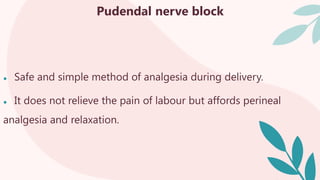 Pudendal nerve block
● Safe and simple method of analgesia during delivery.
● It does not relieve the pain of labour but affords perineal
analgesia and relaxation.
 