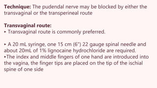 Technique: The pudendal nerve may be blocked by either the
transvaginal or the transperineal route
Transvaginal route:
‣ Transvaginal route is commonly preferred.
‣ A 20 mL syringe, one 15 cm (6") 22 gauge spinal needle and
about 20mL of 1% lignocaine hydrochloride are required.
‣The index and middle fingers of one hand are introduced into
the vagina, the finger tips are placed on the tip of the ischial
spine of one side
 