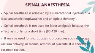 SPINAL ANAESTHESIA
● Spinal anesthesia is achieved by a subarachnoid injection of a
local anesthetic (bupivacaine) and an opioid (fentanyl).
● Spinal anesthesia is not used for labor analgesia because the
effect lasts only for a short time (90-120 min).
● It may be used for short obstetric procedures such as forceps,
vacuum delivery, or manual removal of placenta. It is choice for a
cesarean section.
 