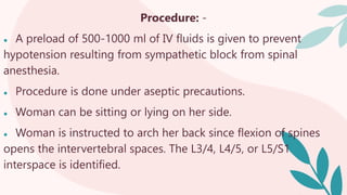 Procedure: -
● A preload of 500-1000 ml of IV fluids is given to prevent
hypotension resulting from sympathetic block from spinal
anesthesia.
● Procedure is done under aseptic precautions.
● Woman can be sitting or lying on her side.
● Woman is instructed to arch her back since flexion of spines
opens the intervertebral spaces. The L3/4, L4/5, or L5/S1
interspace is identified.
 