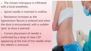 ● The chosen interspace is infiltrated
with a local anesthetic.
● Spinal needle is inserted in midline.
● Resistance increases as the
ligamentum flavum is entered and when
the dura is encountered, with a sudden
‘give’ as dura is pierced.
● Correct placement of needle is
confirmed by a drop of clear CSF
appearing at the hub of the needle when
the stiletto is removed.
 