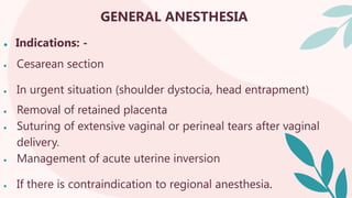 GENERAL ANESTHESIA
● Indications: -
 Cesarean section
 In urgent situation (shoulder dystocia, head entrapment)
 Removal of retained placenta
 Suturing of extensive vaginal or perineal tears after vaginal
delivery.
 Management of acute uterine inversion
 If there is contraindication to regional anesthesia.
 