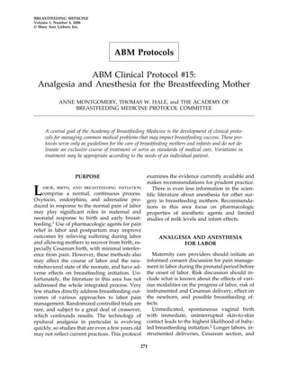 BREASTFEEDING MEDICINE
Volume 1, Number 4, 2006
© Mary Ann Liebert, Inc.




                                      ABM Protocols

              ABM Clinical Protocol #15:
 Analgesia and Anesthesia for the Breastfeeding Mother

           ANNE MONTGOMERY, THOMAS W. HALE, and THE ACADEMY OF
                BREASTFEEDING MEDICINE PROTOCOL COMMITTEE



     A central goal of the Academy of Breastfeeding Medicine is the development of clinical proto-
     cols for managing common medical problems that may impact breastfeeding success. These pro-
     tocols serve only as guidelines for the care of breastfeeding mothers and infants and do not de-
     lineate an exclusive course of treatment or serve as standards of medical care. Variations in
     treatment may be appropriate according to the needs of an individual patient.



                   PURPOSE                            examines the evidence currently available and
                                                      makes recommendations for prudent practice.

L  ABOR, BIRTH, AND BREASTFEEDING INITIATION
    comprise a normal, continuous process.
Oxytocin, endorphins, and adrenaline pro-
                                                         There is even less information in the scien-
                                                      tific literature about anesthesia for other sur-
                                                      gery in breastfeeding mothers. Recommenda-
duced in response to the normal pain of labor         tions in this area focus on pharmacologic
may play significant roles in maternal and            properties of anesthetic agents and limited
neonatal response to birth and early breast-          studies of milk levels and infant effects.
feeding.1 Use of pharmacologic agents for pain
relief in labor and postpartum may improve
outcomes by relieving suffering during labor                ANALGESIA AND ANESTHESIA
and allowing mothers to recover from birth, es-                    FOR LABOR
pecially Cesarean birth, with minimal interfer-
ence from pain. However, these methods also              Maternity care providers should initiate an
may affect the course of labor and the neu-           informed consent discussion for pain manage-
robehavioral state of the neonate, and have ad-       ment in labor during the prenatal period before
verse effects on breastfeeding initiation. Un-        the onset of labor. Risk discussion should in-
fortunately, the literature in this area has not      clude what is known about the effects of vari-
addressed the whole integrated process. Very          ous modalities on the progress of labor, risk of
few studies directly address breastfeeding out-       instrumented and Cesarean delivery, effect on
comes of various approaches to labor pain             the newborn, and possible breastfeeding ef-
management. Randomized controlled trials are          fects.
rare, and subject to a great deal of crossover,          Unmedicated, spontaneous vaginal birth
which confounds results. The technology of            with immediate, uninterrupted skin-to-skin
epidural analgesia in particular is evolving          contact leads to the highest likelihood of baby-
quickly, so studies that are even a few years old     led breastfeeding initiation.2 Longer labors, in-
may not reflect current practices. This protocol      strumented deliveries, Cesarean section, and

                                                   271
 