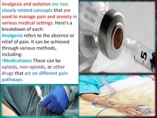 Analgesia and sedation are two
closely related concepts that are
used to manage pain and anxiety in
various medical settings. Here's a
breakdown of each:
Analgesia refers to the absence or
relief of pain. It can be achieved
through various methods,
including:
•Medications: These can be
opioids, non-opioids, or other
drugs that act on different pain
pathways.
Analgesia and Sedation 1
 