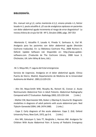 BIBLIOGRAFÍA.
Drs. manuel vial g.1,2, carlos manterola d.1,2, viviana pineda n.1, héctor
losada m.1, paula astudillo d. ¿El uso de analgésicos opiáceos en pacientes
con dolor abdominal agudo incrementa el riesgo de error diagnóstico? La
revista chilena de cirujia Vol 58 - Nº 5, Octubre 2006; págs. 347-353
-Manterola C, Astudillo P, Losada H, Pineda V, Sanhueza A, Vial M.
Analgesia para los pacientes con dolor abdominal agudo (Revisión
Cochrane traducida). En: La Biblioteca Cochrane Plus, 2008 Número 4.
Oxford: Update Software Ltd. Disponible en: http://www.update-
software.com. (Traducida de The Cochrane Library, 2008 Issue 3.
Chichester, UK: John Wiley & Sons, Ltd.).
-M. S. Moya Mir, P. Laguna del Estal emergencias
Servicio de Urgencias. Analgesia en el dolor abdominal agudo. Clínica
Puerta de Hierro. Madrid, Departamento de Medicina de la Universidad
Autónoma de Madrid . 2001;13:229-231
- Ahn SH, Mayo-Smith WW, Murphy BL, Reinert SE, Cronan JJ. Acute
Nontraumatic Abdominal Pain in Adult Patients: Abdominal Radiography
Compared with CT Evaluation. Radiology 2002; 225:159-164. [ Links ]
- Mahler CW, Boermeester MA, Stoker J, Obertop H, Gouma DJ. Diagnostic
modalities in diagnosis of adult patients with acute abdominal pain. Ned
Tijdschr Geneeskd 2004; 148: 2474-2480. [ Links ]
- Cope Z. Early diagnosis of the acute abdomen. Cope Z. (Ed). Oxford
University Press, New Cork, 1972, pp 5-6. [ Links ]
- Kim MK, Galustyan S, Sato TT, Bergholte J, Hennes HM. Analgesia for
Children With Acute Abdominal Pain: A Survey of Pediatric Emergency
 