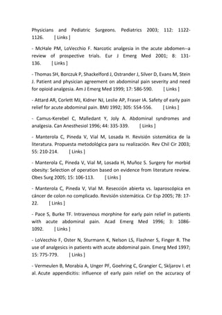 Physicians and Pediatric Surgeons. Pediatrics 2003; 112: 1122-
1126. [ Links ]
- McHale PM, LoVecchio F. Narcotic analgesia in the acute abdomen--a
review of prospective trials. Eur J Emerg Med 2001; 8: 131-
136. [ Links ]
- Thomas SH, Borczuk P, Shackelford J, Ostrander J, Silver D, Evans M, Stein
J. Patient and physician agreement on abdominal pain severity and need
for opioid analgesia. Am J Emerg Med 1999; 17: 586-590. [ Links ]
- Attard AR, Corlett MJ, Kidner NJ, Leslie AP, Fraser IA. Safety of early pain
relief for acute abdominal pain. BMJ 1992; 305: 554-556. [ Links ]
- Camus-Kerebel C, Malledant Y, Joly A. Abdominal syndromes and
analgesia. Can Anesthesiol 1996; 44: 335-339. [ Links ]
- Manterola C, Pineda V, Vial M, Losada H. Revisión sistemática de la
literatura. Propuesta metodológica para su realización. Rev Chil Cir 2003;
55: 210-214. [ Links ]
- Manterola C, Pineda V, Vial M, Losada H, Muñoz S. Surgery for morbid
obesity: Selection of operation based on evidence from literature review.
Obes Surg 2005; 15: 106-113. [ Links ]
- Manterola C, Pineda V, Vial M. Resección abierta vs. laparoscópica en
cáncer de colon no complicado. Revisión sistemática. Cir Esp 2005; 78: 17-
22. [ Links ]
- Pace S, Burke TF. Intravenous morphine for early pain relief in patients
with acute abdominal pain. Acad Emerg Med 1996; 3: 1086-
1092. [ Links ]
- LoVecchio F, Oster N, Sturmann K, Nelson LS, Flashner S, Finger R. The
use of analgesics in patients with acute abdominal pain. Emerg Med 1997;
15: 775-779. [ Links ]
- Vermeulen B, Morabia A, Unger PF, Goehring C, Grangier C, Skljarov I. et
al. Acute appendicitis: influence of early pain relief on the accuracy of
 
