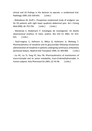 clinical and US findings in the decision to operate -a randomized trial.
Radiology 1999; 210: 639-643. [ Links ]
- Mahadevan M, Graff L. Prospective randomized study of analgesic use
for ED patients with right lower quadrant abdominal pain. Am J Emerg
Med 2000; 18: 753-756. [ Links ] [ Links ]
- Manterola C, Riedemann P. Estrategias de investigación. Un diseño
observacional analítico. El meta- análisis. Rev Chil Cir 2001; 53: 615-
621. [ Links ]
- Pauli-magnus C, Hofmann U, Mikus G, Kuhlmann U, Mettang T.
Pharmacokinetics of morphine and its glucuronides following intravenous
administration of morphine in patients undergoing continuous ambulatory
peritoneal dialysis. Nephrol Dial Transplant 1999; 14: 903-909. [ Links ]
- Liu HC, Liu TJ, Yang YY, Hou YN. Pharmacokinetics of enantiomers of
trans-tramadol and its active metabolite, trans-O-demethyltramadol, in
human subjects. Acta Pharmacol Sin 2001; 22: 91-96. [ Links ]
 