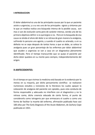 I-INTRODUCCION
El dolor abdominal es una de las principales causas por la que un paciente
asiste a urgencias, y a su vez uno de los principales signos y síntomas por
lo que un medico realiza una búsqueda intensa de la posible causa, aun
mas si son de evolución corta pero de carácter intenso, siendo uno de los
primero objetivos definir si es quirúrgico o no. Pero en la búsqueda de esa
causa se olvida el alivio del dolor o se retrasa de gran manera la analgesia,
sufriendo la persona una agonía, y cuando el cuadro es aclarado, o en su
defecto no se sepa después de tantas horas a que se debe, se coloca la
analgesia pues un gran porcentaje de los enfermos por dolor abdominal
que acuden a urgencias se van a casa sin un diagnostico plenamente
identificado. Pero el tiempo transcurrido que se quejo el paciente por
dicho dolor quedara en su mente para siempre, Independientemente del
origen.
II-ANTECEDENTES:
En el tiempo en que vivimos la medicina está basada en la evidencia por lo
menos en su mayoría, por dicho pensamiento científico se realizaron
numerosos estudios y revisiones de la literatura los cuales apoyan la
colocación de analgesia del paciente con opiodes, pues esta conducta de
forma responsable y adecuada no interfiere con el diagnostico y no lo
retrasa como, dicha creencia educada de cierta forma, al punto de
considerarlo como iatrogenia por que enmascara el cuadro o como una
forma de facilitar la muerte del enfermo, afirmación publicada hace casi
100 años por The Early Diagnosis of the Acute Abdomen, de Zachary Cope
publicada en 1921.
 