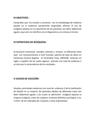 III-OBJETIVOS :
Comprobar que los estudio y revisiones con la metodología de medicina
basada en la evidencia actualmente disponibles afirman el uso de
analgesia opiácea en el tratamiento de los pacientes con dolor abdominal
agudo y que esto no interfiere con el diagnostico y no retrasa el mismo.
IV-ESTRATEGIA DE BÚSQUEDA:
Se buscaron numerosos estudios, artículos y ensayos en diferentes sitios
wed con reconocimientos a nivel mundial, además de base de datos en
Cocharane Central Register of Controlled Trials, MEDLINE. Artículos en
ingles y español. De los cuales algunos artículos con nivel de evidencia 2
se citan por la contundencia de los resultados.
V-JUICIOS DE ELECCIÓN:
Estudios controlados aleatorios con nivel de evidencia 2 de la clasificación
de Sackett en su mayoría. De pacientes adultos de diferentes sexos con
dolor abdominal agudo, a los cuales se administro analgesia opiácea vs
ninguna analgesia, antes de cualquier conducta definitiva quirúrgica o no.
Y antes de ser valorados por cirujanos u otros especialistas.
 