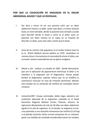 POR QUE LA COLOCACIÓN DE ANALGESIA EN EL DOLOR
ABDOMINAL AGUDO Y QUE LO RESPALDA:
I- Por ética y moral. Al ver una persona sufrir por un dolor
abdominal intenso, se debe quitar este dolor, al menos aliviarlo
hasta un nivel tolerable, donde el paciente este cómodo y lucido
para describir donde le duele y como es el dolor, pues un
paciente con dolor intenso no es capaz en su mayoría de
describir un dolor, pues solo sabe y siente que le duele.
II- Unas de las revistas más populares en el medio medico como lo
es la British Medical Journal pública en 1979 basándose en
razones éticas y humanitarias la necesidad de aliviar el dolor, por
no existir razones contundentes de no aplicar analgesia.
III- Attard y cols realizan un estudio en 1992 donde demuestran
que con la aplicación de papaveretum disminuye el dolor y no
interfiere a la palpación con el diagnostico, incluso puede
facilitar el diagnostico, además refiere que no se modifica la
contractura muscular en caso de irritación peritoneal. Además
otro estudio con la utilización de morfina los resultados fueron
similares.
IV- LoVecchio1997. Ensayo controlado, doble ciego, aleatorio con
ocultación adecuada de la asignación, realizado en el Good
Samaritan Regional Medical Center, Phoenix, Arizona. Se
ingresaron 48 pacientes de más de 18 años con dolor abdominal
agudo en la sala de urgencias. En el estudio, se asignaron al azar
a los pacientes a una inyección intravenosa con morfina (5-10 mg)
o al placebo (solución salina normal compuesta de un volumen
igual). Las medidas de resultado consideradas fueron los cambios
 