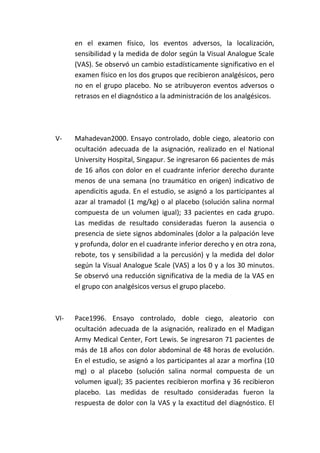 en el examen físico, los eventos adversos, la localización,
sensibilidad y la medida de dolor según la Visual Analogue Scale
(VAS). Se observó un cambio estadísticamente significativo en el
examen físico en los dos grupos que recibieron analgésicos, pero
no en el grupo placebo. No se atribuyeron eventos adversos o
retrasos en el diagnóstico a la administración de los analgésicos.
V- Mahadevan2000. Ensayo controlado, doble ciego, aleatorio con
ocultación adecuada de la asignación, realizado en el National
University Hospital, Singapur. Se ingresaron 66 pacientes de más
de 16 años con dolor en el cuadrante inferior derecho durante
menos de una semana (no traumático en origen) indicativo de
apendicitis aguda. En el estudio, se asignó a los participantes al
azar al tramadol (1 mg/kg) o al placebo (solución salina normal
compuesta de un volumen igual); 33 pacientes en cada grupo.
Las medidas de resultado consideradas fueron la ausencia o
presencia de siete signos abdominales (dolor a la palpación leve
y profunda, dolor en el cuadrante inferior derecho y en otra zona,
rebote, tos y sensibilidad a la percusión) y la medida del dolor
según la Visual Analogue Scale (VAS) a los 0 y a los 30 minutos.
Se observó una reducción significativa de la media de la VAS en
el grupo con analgésicos versus el grupo placebo.
VI- Pace1996. Ensayo controlado, doble ciego, aleatorio con
ocultación adecuada de la asignación, realizado en el Madigan
Army Medical Center, Fort Lewis. Se ingresaron 71 pacientes de
más de 18 años con dolor abdominal de 48 horas de evolución.
En el estudio, se asignó a los participantes al azar a morfina (10
mg) o al placebo (solución salina normal compuesta de un
volumen igual); 35 pacientes recibieron morfina y 36 recibieron
placebo. Las medidas de resultado consideradas fueron la
respuesta de dolor con la VAS y la exactitud del diagnóstico. El
 