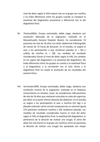 nivel de dolor según la VAS mejoró más en el grupo con morfina
y no hubo diferencias entre los grupos cuando se comparó la
exactitud del diagnóstico provisional o diferencial con la del
diagnóstico final.
VII- Thomas2003a. Ensayo controlado, doble ciego, aleatorio con
ocultación adecuada de la asignación, realizado en el
Massachusetts General Hospital, Boston. Se consideraron 74
pacientes de más de 18 años con dolor abdominal indistinguible
de menos de 72 horas de duración. En el estudio, se asignó al
azar a los participantes a que recibieran placebo (n = 36) o
sulfato de morfina (n = 38). Las medidas de resultado
consideradas fueron el nivel de dolor según la VAS, los cambios
en los signos del diagnóstico y la exactitud del diagnóstico. No
hubo diferencias entre los grupos en cuanto a la exactitud física
o al diagnóstico; y la correlación con el ciclo clínico y el
diagnóstico final no reveló la ocultación de los resultados del
examen físico.
VIII- Vermeulen1999. Ensayo controlado, doble ciego, aleatorio con
ocultación incierta de la asignación, realizado en el Hopitaux
Universitaires en Ginebra, Suiza. Se consideraron 340 pacientes
de más de 16 años que realizaron consultas en salas de urgencias
por dolor en la parte inferior derecha del abdomen. En el estudio,
se asignó a los participantes al azar a morfina (10 mg) o al
placebo (solución salina normal compuesta de un volumen igual);
175 pacientes recibieron morfina y 165 recibieron placebo. Las
medidas de resultado consideradas fueron el nivel del dolor
según la VAS, el diagnóstico final, la exactitud del diagnóstico, la
pertinencia de la decisión de realizar una cirugía. El alivio del
dolor fue más fuerte en el grupo con morfina; entre las pacientes,
la decisión de realizar una cirugía fue apropiada con mayor
 